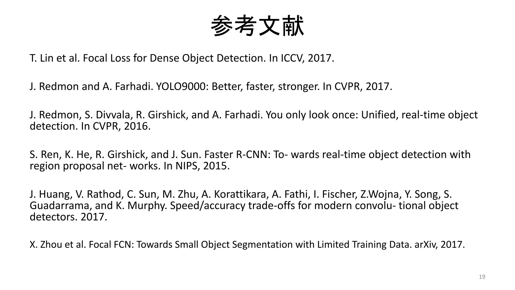 参考文献
T. Lin et al. Focal Loss for Dense Object Detection. In ICCV, 2017.
J. Redmon and A. Farhadi. YOLO9000: Better, faster, stronger. In CVPR, 2017.
J. Redmon, S. Divvala, R. Girshick, and A. Farhadi. You only look once: Unified, real-time object
detection. In CVPR, 2016.
S. Ren, K. He, R. Girshick, and J. Sun. Faster R-CNN: To- wards real-time object detection with
region proposal net- works. In NIPS, 2015.
J. Huang, V. Rathod, C. Sun, M. Zhu, A. Korattikara, A. Fathi, I. Fischer, Z.Wojna, Y. Song, S.
Guadarrama, and K. Murphy. Speed/accuracy trade-offs for modern convolu- tional object
detectors. 2017.
X. Zhou et al. Focal FCN: Towards Small Object Segmentation with Limited Training Data. arXiv, 2017.
19
 