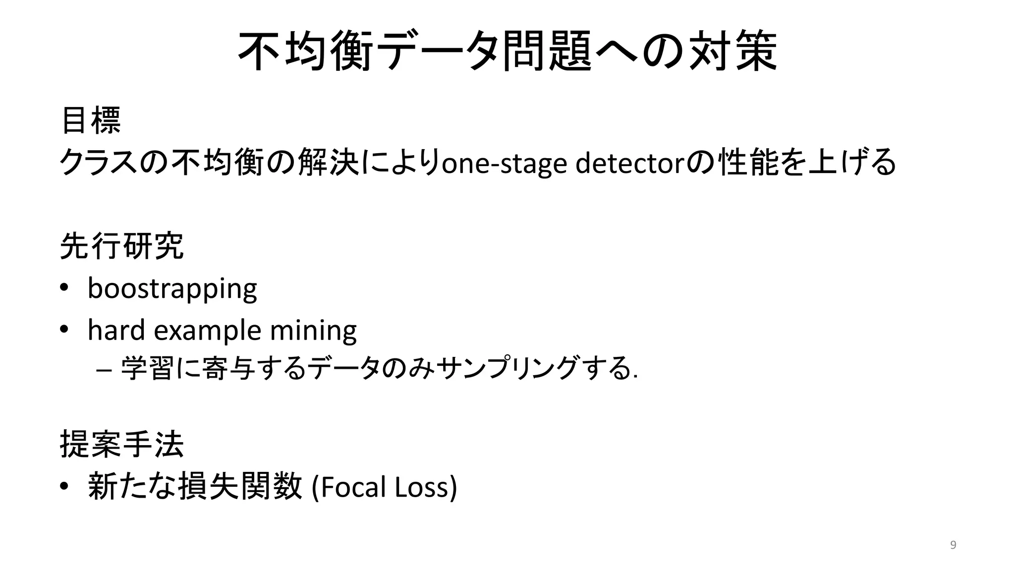 不均衡データ問題への対策
目標
クラスの不均衡の解決によりone-stage detectorの性能を上げる
先行研究
• boostrapping
• hard example mining
– 学習に寄与するデータのみサンプリングする．
提案手法
• 新たな損失関数 (Focal Loss)
9
 