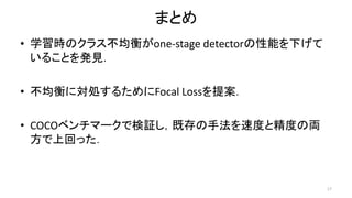 まとめ
• 学習時のクラス不均衡がone-stage detectorの性能を下げて
いることを発見．
• 不均衡に対処するためにFocal Lossを提案．
• COCOベンチマークで検証し，既存の手法を速度と精度の両
方で上回った．
17
 