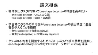 論文概要
• 物体検出タスクにおいてone-stage detectorの精度を高めたい
– one-stage detector (YOLO, SSDなど)
– two-stage detector (Faster R-CNN系)
• 学習時のクラスの不均衡がone-stage detectorの検出精度に悪影
響を与えることを指摘
– 物体 (positive) << 背景 (negative)
– 背景(hard negative) << 背景(easy negative)
• クラスの不均衡を調整するためFocal Lossという損失関数を提案し，
one-stage detector(ReinaNet)でCOCOデータセットのsotaを達成．
3
 