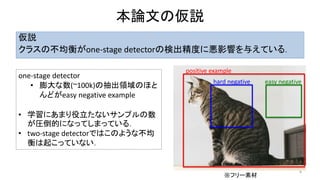 本論文の仮説
仮説
クラスの不均衡がone-stage detectorの検出精度に悪影響を与えている．
8
one-stage detector
• 膨大な数(~100k)の抽出領域のほと
んどがeasy negative example
• 学習にあまり役立たないサンプルの数
が圧倒的になってしまっている．
• two-stage detectorではこのような不均
衡は起こっていない．
positive example
hard negative easy negative
※フリー素材
 