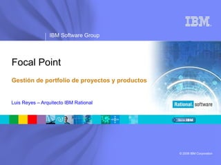 ®




                IBM Software Group




Focal Point
Gestión de portfolio de proyectos y productos


Luis Reyes – Arquitecto IBM Rational




                                                © 2008 IBM Corporation
 