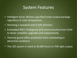 System Features
●   Intelligent driver delivers specified lumen output package
    regardless of color temperature.
●   Dimming is standard with 0-10V dimmers
●   Embedded RSET intelligence and communication from DLM
    to driver simplifies upgrades and replacements.
●   Thermal guard offers protection from overheating in
    abnormal conditions.
●
    The LED system is rated at 50,000 hours to 70% light output.
 