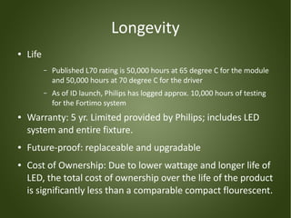 Longevity
●   Life
           –   Published L70 rating is 50,000 hours at 65 degree C for the module
               and 50,000 hours at 70 degree C for the driver
           –   As of ID launch, Philips has logged approx. 10,000 hours of testing
               for the Fortimo system
●   Warranty: 5 yr. Limited provided by Philips; includes LED
    system and entire fixture.
●   Future-proof: replaceable and upgradable
●   Cost of Ownership: Due to lower wattage and longer life of
    LED, the total cost of ownership over the life of the product
    is significantly less than a comparable compact flourescent.
 