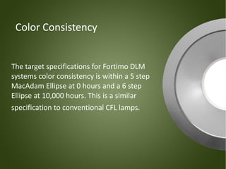 Color Consistency


The target specifications for Fortimo DLM
systems color consistency is within a 5 step
MacAdam Ellipse at 0 hours and a 6 step
Ellipse at 10,000 hours. This is a similar
specification to conventional CFL lamps.
 