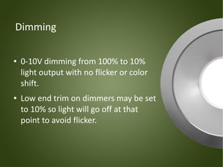 Dimming

●   0-10V dimming from 100% to 10%
    light output with no flicker or color
    shift.
●   Low end trim on dimmers may be set
    to 10% so light will go off at that
    point to avoid flicker.
 
