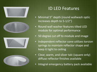 ID LED Features
●   Minimal 5” depth (round wallwash optic
    increases depth to 5-1/2”)
●   Round wall washer features tilted LED
    module for optimal performance
●   50 degree cut off to module and image
●   Independent reflector cone utilizes torsion
    springs to maintain reflector shape and
    keep it tight to ceiling
●   Clear, warm, and silver talc (square only)
    diffuse reflector finishes available
●   Integral emergency battery pack available
 