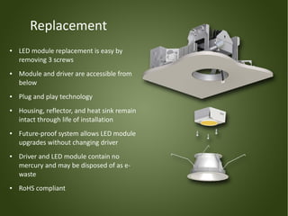 Replacement
●   LED module replacement is easy by
    removing 3 screws
●   Module and driver are accessible from
    below
●   Plug and play technology
●   Housing, reflector, and heat sink remain
    intact through life of installation
●   Future-proof system allows LED module
    upgrades without changing driver
●   Driver and LED module contain no
    mercury and may be disposed of as e-
    waste
●   RoHS compliant
 