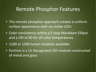 Remote Phosphor Features
●   The remote phosphor approach creates a uniform
    surface appearance with no visible LEDs
●   Color consistency within a 5 step MacAdam Ellipse
    and a CRI of 80 for all color temperatures
●   1100 or 1300 lumen modules available
●   Fortimo is a UL Recognized LED module constructed
    of metal and glass
 