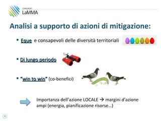 Analisi a supporto di azioni di mitigazione:
        Eque e consapevoli delle diversità territoriali


        Di lungo periodo


        “win to win” (co-benefici)


                Importanza dell’azione LOCALE  margini d’azione
                ampi (energia, pianificazione risorse…)
12
 