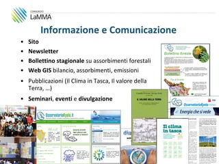 Informazione e Comunicazione
     •   Sito
     •   Newsletter
     •   Bollettino stagionale su assorbimenti forestali
     •   Web GIS bilancio, assorbimenti, emissioni
     • Pubblicazioni (Il Clima in Tasca, Il valore della
       Terra, …)
     • Seminari, eventi e divulgazione




13
 