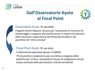 Dall’Osservatorio Kyoto
                    al Focal Point
    Osservatorio Kyoto  (dal 2004)
    Progetto Ibimet-Regione Toscana per l’attivazione di strumenti di
    monitoraggio e supporto alla pianificazione in materia di riduzione
    delle emissioni e applicazione del Protocollo di Kyoto e del
    pacchetto UE “clima-energia”


    Focal Point Kyoto  (dal 2010)
    Trasferimento operativo presso il LaMMA
     strumenti e competenze per una lettura integrata delle
    politiche per il clima, valutando le misure di mitigazione nel più
    ampio contesto delle peculiarità e criticità territoriali.

2
 
