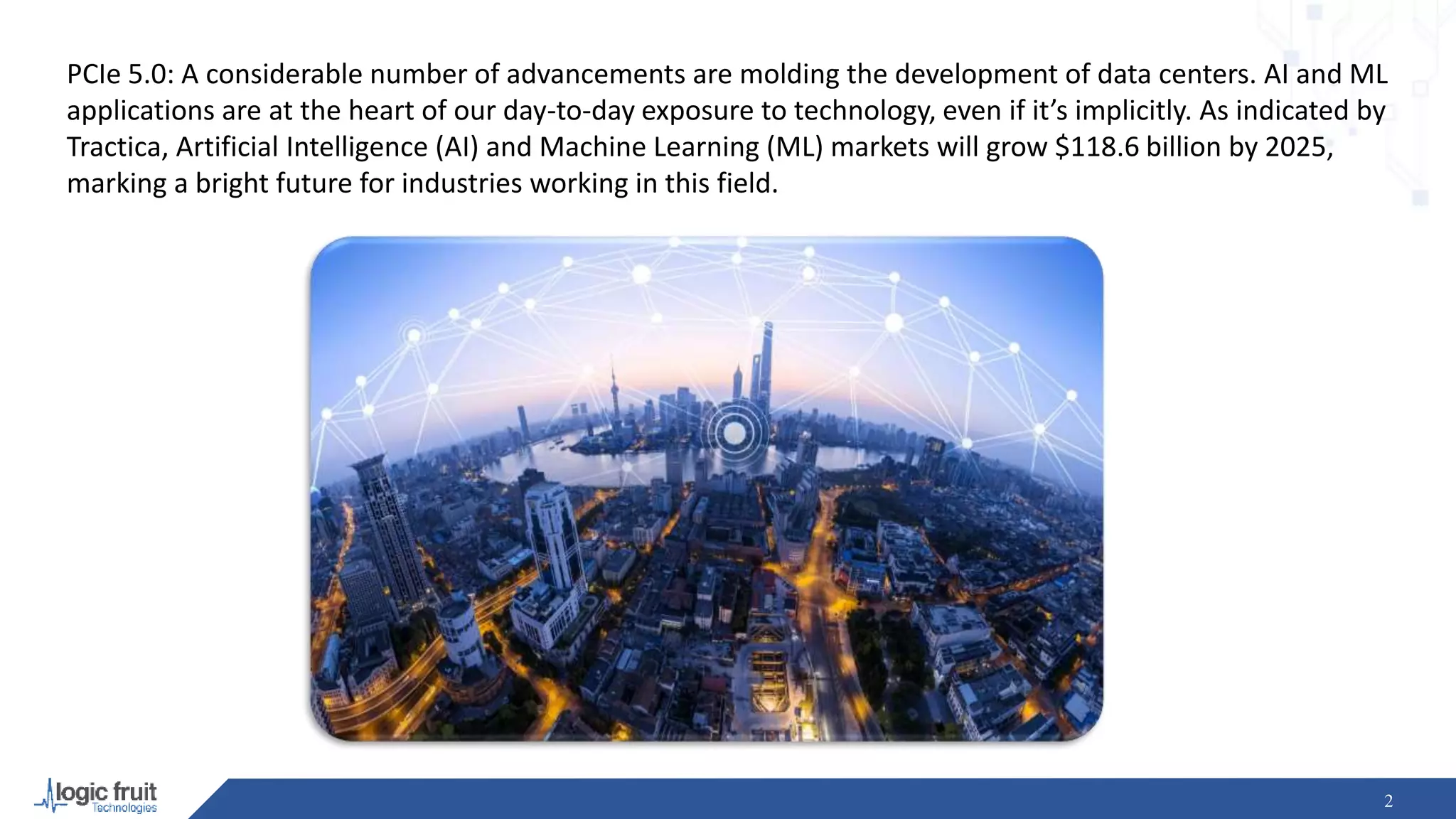 PCIe 5.0: A considerable number of advancements are molding the development of data centers. AI and ML
applications are at the heart of our day-to-day exposure to technology, even if it’s implicitly. As indicated by
Tractica, Artificial Intelligence (AI) and Machine Learning (ML) markets will grow $118.6 billion by 2025,
marking a bright future for industries working in this field.
2
 