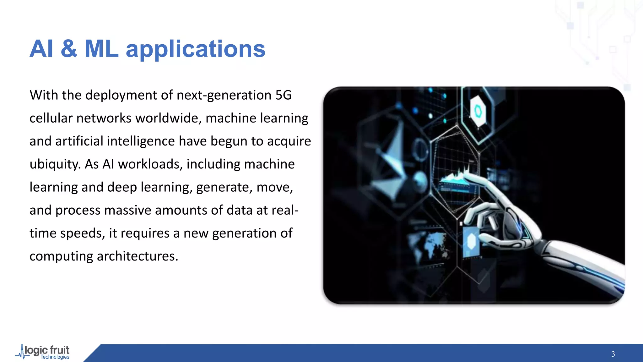 AI & ML applications
With the deployment of next-generation 5G
cellular networks worldwide, machine learning
and artificial intelligence have begun to acquire
ubiquity. As AI workloads, including machine
learning and deep learning, generate, move,
and process massive amounts of data at real-
time speeds, it requires a new generation of
computing architectures.
3
 