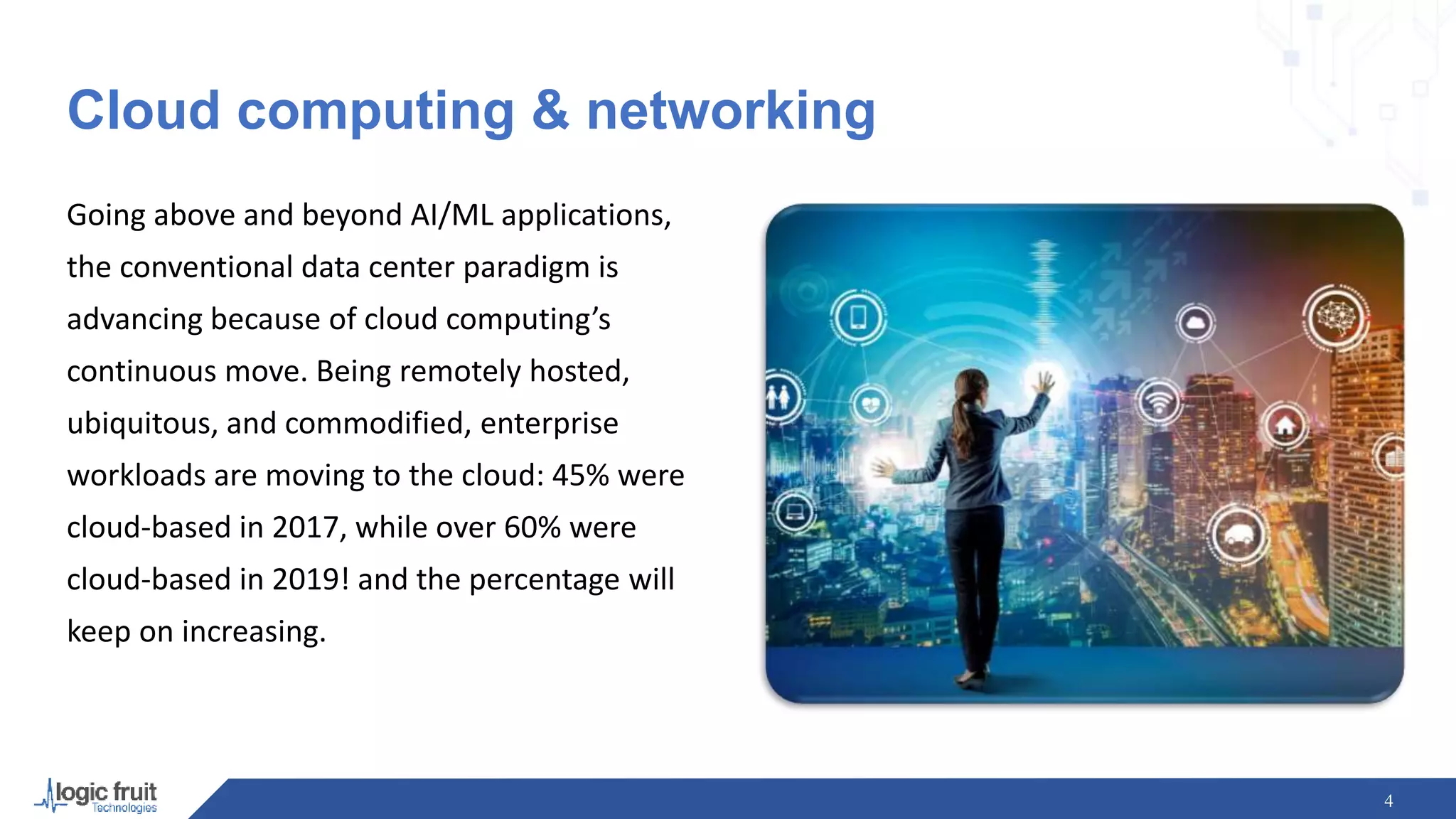 Cloud computing & networking
Going above and beyond AI/ML applications,
the conventional data center paradigm is
advancing because of cloud computing’s
continuous move. Being remotely hosted,
ubiquitous, and commodified, enterprise
workloads are moving to the cloud: 45% were
cloud-based in 2017, while over 60% were
cloud-based in 2019! and the percentage will
keep on increasing.
4
 