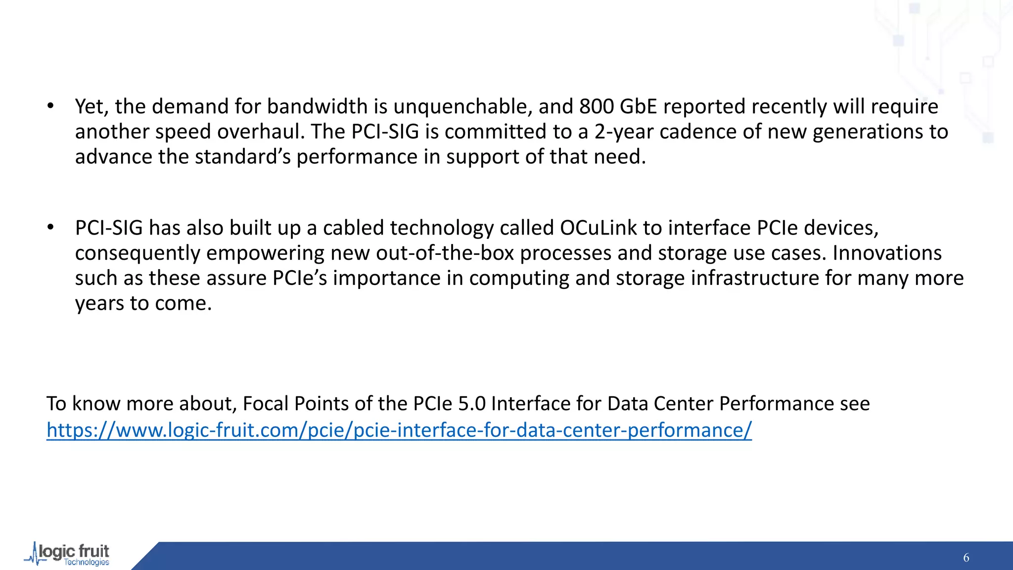 6
To know more about, Focal Points of the PCIe 5.0 Interface for Data Center Performance see
https://www.logic-fruit.com/pcie/pcie-interface-for-data-center-performance/
• Yet, the demand for bandwidth is unquenchable, and 800 GbE reported recently will require
another speed overhaul. The PCI-SIG is committed to a 2-year cadence of new generations to
advance the standard’s performance in support of that need.
• PCI-SIG has also built up a cabled technology called OCuLink to interface PCIe devices,
consequently empowering new out-of-the-box processes and storage use cases. Innovations
such as these assure PCIe’s importance in computing and storage infrastructure for many more
years to come.
 