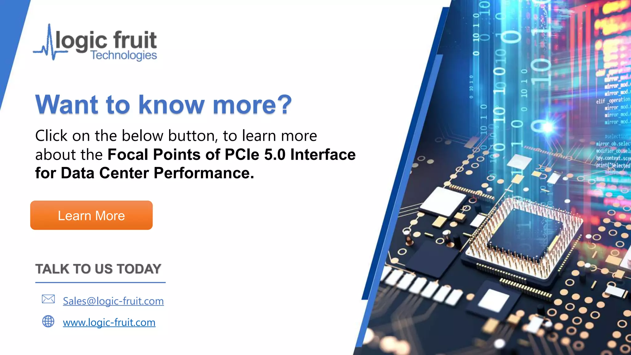Want to know more?
Click on the below button, to learn more
about the Focal Points of PCIe 5.0 Interface
for Data Center Performance.
Learn More
TALK TO US TODAY
Sales@logic-fruit.com
www.logic-fruit.com
 