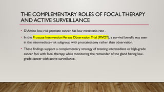 THE COMPLEMENTARY ROLES OF FOCAL THERAPY
AND ACTIVE SURVEILLANCE
• D’Amico low-risk prostate cancer has low metastasis rate .
• In the Prostate InterventionVersus Observation Trial (PIVOT), a survival benefit was seen
in the intermediate-risk subgroup with prostatectomy rather than observation.
• These findings support a complementary strategy of treating intermediate or high-grade
cancer foci with focal therapy, while monitoring the remainder of the gland having low-
grade cancer with active surveillance.
 