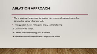 ABLATION APPROACH
• The prostate can be accessed for ablation via a transrectal, transperineal, or less
commonly, a transurethral approach.
• The approach chosen will depend largely on the following:
1. Location of the tumor .
2. Desired ablative technology that is available.
3.Any other anatomic consideration unique to the patient.
 