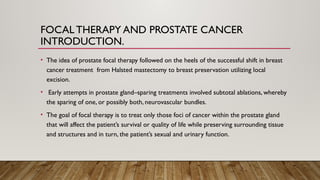 FOCAL THERAPY AND PROSTATE CANCER
INTRODUCTION.
• The idea of prostate focal therapy followed on the heels of the successful shift in breast
cancer treatment from Halsted mastectomy to breast preservation utilizing local
excision.
• Early attempts in prostate gland–sparing treatments involved subtotal ablations, whereby
the sparing of one, or possibly both, neurovascular bundles.
• The goal of focal therapy is to treat only those foci of cancer within the prostate gland
that will affect the patient’s survival or quality of life while preserving surrounding tissue
and structures and in turn, the patient’s sexual and urinary function.
 