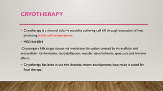 CRYOTHERAPY
• Cryotherapy is a thermal ablative modality achieving cell kill through extraction of heat
producing lethal cold temperatures.
• MECHANISM
Cryosurgery kills target tissues via membrane disruption created by intracellular and
extracellular ice formation, recrystallization, vascular stasis/ischemia, apoptosis, and immune
effects.
• Cryotherapy has been in use two decades, recent developments have made it suited for
focal therapy.
 