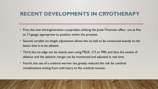 RECENT DEVELOPMENTS IN CRYOTHERAPY
• First, the new third-generation cryoprobes utilizing the Joule-Thomson effect are as fine
as 17-gauge, appropriate to position within the prostate.
• Second, variable ice length adjustment allows the ice ball to be contoured exactly to the
lesion that is to be ablated.
• Third, the ice edge can be clearly seen using TRUS , CT, or MRI, and thus the extent of
ablation and the ablation margin can be monitored and adjusted in real time .
• Fourth, the use of a urethral warmer has greatly reduced the risk for urethral
complications arising from cold injury to the urethral mucosa.
 
