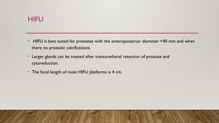 HIFU
• HIFU is best suited for prostates with the anteroposterior diameter <40 mm and when
there no prostatic calcifications.
• Larger glands can be treated after transuretheral resection of prostate and
cytoreduction.
• The focal length of most HIFU platforms is 4 cm.
 