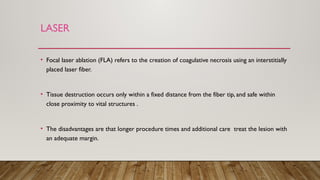 LASER
• Focal laser ablation (FLA) refers to the creation of coagulative necrosis using an interstitially
placed laser fiber.
• Tissue destruction occurs only within a fixed distance from the fiber tip, and safe within
close proximity to vital structures .
• The disadvantages are that longer procedure times and additional care treat the lesion with
an adequate margin.
 