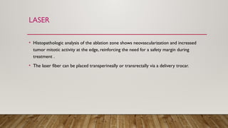 LASER
• Histopathologic analysis of the ablation zone shows neovascularization and increased
tumor mitotic activity at the edge, reinforcing the need for a safety margin during
treatment .
• The laser fiber can be placed transperineally or transrectally via a delivery trocar.
 