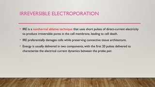 IRREVERSIBLE ELECTROPORATION
• IRE is a nonthermal ablative technique that uses short pulses of direct-current electricity
to produce irreversible pores in the cell membrane, leading to cell death.
• IRE preferentially damages cells while preserving connective tissue architecture.
• Energy is usually delivered in two components, with the first 20 pulses delivered to
characterize the electrical current dynamics between the probe pair.
 