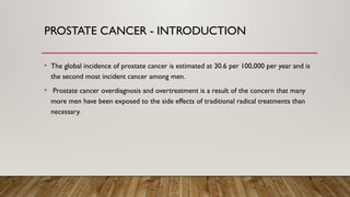 PROSTATE CANCER - INTRODUCTION
• The global incidence of prostate cancer is estimated at 30.6 per 100,000 per year and is
the second most incident cancer among men.
• Prostate cancer overdiagnosis and overtreatment is a result of the concern that many
more men have been exposed to the side effects of traditional radical treatments than
necessary.
 