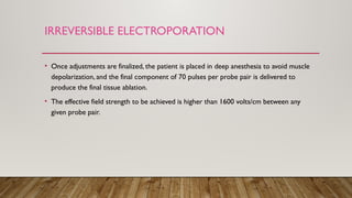 IRREVERSIBLE ELECTROPORATION
• Once adjustments are finalized, the patient is placed in deep anesthesia to avoid muscle
depolarization, and the final component of 70 pulses per probe pair is delivered to
produce the final tissue ablation.
• The effective field strength to be achieved is higher than 1600 volts/cm between any
given probe pair.
 