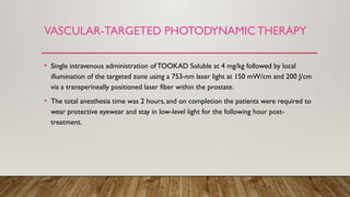 VASCULAR-TARGETED PHOTODYNAMICTHERAPY
• Single intravenous administration ofTOOKAD Soluble at 4 mg/kg followed by local
illumination of the targeted zone using a 753-nm laser light at 150 mW/cm and 200 J/cm
via a transperineally positioned laser fiber within the prostate.
• The total anesthesia time was 2 hours, and on completion the patients were required to
wear protective eyewear and stay in low-level light for the following hour post-
treatment.
 