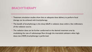 BRACHYTHERAPY
• Treatment simulation studies show that an adequate dose delivery to perform focal
therapy can be achieved with brachytherapy.
• The benefit of brachytherapy is the sharp falloff in radiation dose within a few millimeters
of the radiation source.
• The radiation dose can be further conformed to the desired treatment area by
modulating the rate of radioisotope flow through the interstitial catheters when high-
dose-rate (HDR) brachytherapy is performed.
 