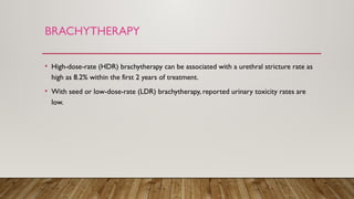 BRACHYTHERAPY
• High-dose-rate (HDR) brachytherapy can be associated with a urethral stricture rate as
high as 8.2% within the first 2 years of treatment.
• With seed or low-dose-rate (LDR) brachytherapy, reported urinary toxicity rates are
low.
 