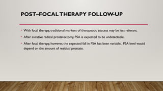 POST–FOCALTHERAPY FOLLOW-UP
• With focal therapy, traditional markers of therapeutic success may be less relevant.
• After curative radical prostatectomy, PSA is expected to be undetectable.
• After focal therapy, however, the expected fall in PSA has been variable, PSA level would
depend on the amount of residual prostate.
 