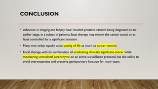 CONCLUSION
• Advances in imaging and biopsy have resulted prostate cancers being diagnosed at an
earlier stage, in a subset of patients, focal therapy may render the cancer cured, or at
least controlled for a significant duration.
• Many men today equally value quality of life as much as cancer control.
• Focal therapy, with its combination of eradicating clinically significant cancer while
monitoring uninvolved parenchyma on an active surveillance protocol, has the ability to
avoid overtreatment and preserve genitourinary function for many years.
 