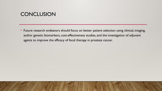 CONCLUSION
• Future research endeavors should focus on better patient selection using clinical, imaging,
and/or genetic biomarkers, cost-effectiveness studies, and the investigation of adjuvant
agents to improve the efficacy of focal therapy in prostate cancer.
 