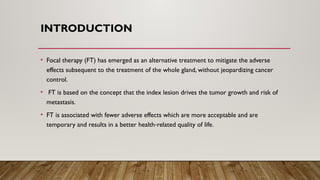 INTRODUCTION
• Focal therapy (FT) has emerged as an alternative treatment to mitigate the adverse
effects subsequent to the treatment of the whole gland, without jeopardizing cancer
control.
• FT is based on the concept that the index lesion drives the tumor growth and risk of
metastasis.
• FT is associated with fewer adverse effects which are more acceptable and are
temporary and results in a better health related quality of life.
‑
 