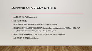 SUMMARY OF A STUDY ON HIFU
• AUTHOR :VanVelthoven et al
• No of patients:50
• PREDIAGNOSTIC WORKUP: mpMRI + targeted biopsy
• DECLARED INCLUSION CRITERIA: Concordant biopsy with mpMRI Stage ≤T2, PSA
<15, Prostate volume <40ml,life expectancy >/=5 years.
• FINAL DEMOGRAPHIC : Low risk – 24 (48%) Int. risk – 26 (52%)
• ABLATION PLAN: Hemiablation.
 