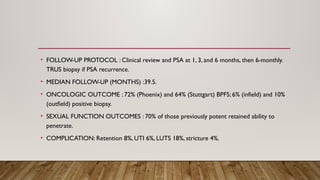 • FOLLOW-UP PROTOCOL : Clinical review and PSA at 1, 3, and 6 months, then 6-monthly.
TRUS biopsy if PSA recurrence.
• MEDIAN FOLLOW-UP (MONTHS) :39.5.
• ONCOLOGIC OUTCOME : 72% (Phoenix) and 64% (Stuttgart) BPFS; 6% (infield) and 10%
(outfield) positive biopsy.
• SEXUAL FUNCTION OUTCOMES : 70% of those previously potent retained ability to
penetrate.
• COMPLICATION: Retention 8%, UTI 6%, LUTS 18%, stricture 4%.
 