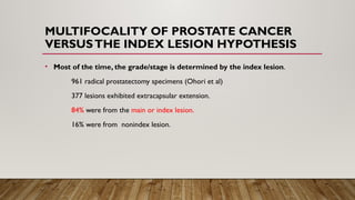 MULTIFOCALITY OF PROSTATE CANCER
VERSUSTHE INDEX LESION HYPOTHESIS
• Most of the time, the grade/stage is determined by the index lesion.
961 radical prostatectomy specimens (Ohori et al)
377 lesions exhibited extracapsular extension.
84% were from the main or index lesion.
16% were from nonindex lesion.
 