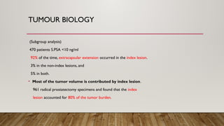 TUMOUR BIOLOGY
(Subgroup analysis)
470 patients S.PSA <10 ng/ml
92% of the time, extracapsular extension occurred in the index lesion.
3% in the non-index lesions, and
5% in both.
• Most of the tumor volume is contributed by index lesion.
961 radical prostatectomy specimens and found that the index
lesion accounted for 80% of the tumor burden.
 