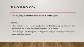 TUMOUR BIOLOGY
• The majority of satellite tumors are small and low grade.
SUMMARY
• If the index lesion can be accurately identified and ablated, the majority of tumor within
the prostate, and its most aggressive components, can be treated.
• By removing the lethal component of the prostate cancer, theoretically, metastasis and
death could be prevented.
 