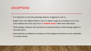 EXCEPTIONS
• It is important to note that pathologic features of aggression such as
• largest tumor size, highest Gleason score, or highest stage, do not always occur in the
same nodules, and in fact, may occur in satellite lesion rather than index lesion.
• These biologic variations will contribute to treatment failures in focal therapy applied to
the index lesion .
• post-treatment surveillance is necessary so that salvage interventions can be undertaken
in a timely manner.
 