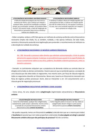4
WWW.FOCANORESUMO.COM
MARTINA CORREIA
LITISCONSÓRCIO NECESSÁRIO UNITÁRIO PASSIVO LITISCONSÓRCIO NECESSÁRIO SIMPLES
A falta de citação de qualquer dos réus torna a
sentença de mérito, que é ineficaz em relação a
qualquer deles, passível de invalidação a qualquer
tempo, por provocação, também, de qualquer deles
(inciso I). Do mesmo modo, a falta de integração do
litisconsórcio necessário ativo torna a sentença
ineficaz em relação a ele.
A sentença é válida e eficaz em relação àqueles que
participaram do feito, e ineficaz em relação àquele
que não foi citado (inciso II), isso porque a sentença,
no caso, tem uma conteúdo específico em relação a
ele e somente em relação a ele.
- Didier completa: embora o CPC fale apenas em ineficácia da sentença proferida contra litisconsórcio
necessário simples não citado, há, aí, também, nulidade, e não apenas ineficácia. De todo modo,
somente o litisconsorte preterido teria legitimação para pretender o reconhecimento da ineficácia ou
a decretação da nulidade da sentença.
 LITISCONSÓRCIO NECESSÁRIO E O NEGÓCIO JURÍDICO PROCESSUAL
Art. 190. Versando o processo sobre direitos que admitam autocomposição, é lícito às partes
plenamente capazes estipular mudanças no procedimento para ajustá-lo às especificidades da
causa e convencionar sobre os seus ônus, poderes, faculdades e deveres processuais, antes ou
durante o processo.
- Exemplo: os contratantes estipulam que a propositura da demanda relativa ao contrato deva ser
dirigida contra todos os demais contratantes. Haverá casos em que se pretende apenas a anulação de
uma cláusula que não afeta todos os negociantes, mas mesmo assim, por força de cláusula negocial,
todos os negociantes deverão ser litisconsortes. Nesse caso, haveria um litisconsórcio necessário por
força do negócio jurídico processual. Assim, deve-se interpretar o art. 115 conjuntamente com a
cláusula geral de negociação processual.
 LITISCONSÓRCIO FACULTATIVO UNITÁRIO E COISA JULGADA
- Como vimos, há uma relação entre colegitimação (legitimidade extraordinária) e litisconsórcio
unitário.
COLEGITIMAÇÃO NO POLO ATIVO COLEGITIMAÇÃO NO POLO PASSIVO
Como há unitariedade, qualquer dos colegitimados,
isoladamente, pode propor a demanda, mesmo contra
a vontade de um possível litisconsorte unitário
(litisconsórcio ativo unitário facultativo).
Como ninguém pode se recusar a ser réu, todos os
colegitimados devem integrar o polo passivo
(litisconsórcio passivo unitário necessário).
- No quadro esquerdo, temos um litisconsórcio unitário (a decisão tem que ser a mesma para todos)
e facultativo (é possível que nem todos proponham a demanda). A coisa julgada vai atingir o possível
litisconsorte unitário ativo que não participou do processo? Há três correntes:
 