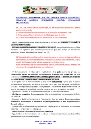 7
WWW.FOCANORESUMO.COM
MARTINA CORREIA
 LITISCONSÓRCIO POR COMUNHÃO, POR CONEXÃO OU POR AFINIDADE. LITISCONSÓRCIO
FACULTATIVO IMPRÓPRIO. LITISCONSÓRCIO RECUSÁVEL. LITISCONSÓRCIO
MULTITUDINÁRIO
Art. 113. Duas ou mais pessoas podem litigar, no mesmo processo, em conjunto, ativa ou
passivamente, quando:
I - Entre elas houver comunhão de direitos ou de obrigações relativamente à lide;
II - Entre as causas houver conexão pelo pedido ou pela causa de pedir;
III - Ocorrer afinidade de questões por ponto comum de fato ou de direito.
- Há uma escalada de intensidade do vínculo que une os litisconsortes: AFINIDADE  CONEXÃO 
COMUNHÃO DE INTERESSES.
- O LITISCONSÓRCIO POR AFINIDADE É CHAMADO DE IMPRÓPRIO, porque fundado numa conexidade
imprópria. Só é legitimado pela economia processual que gera. Será sempre um litisconsórcio
facultativo e simples. Quanto ao tema, dispõe o art. 113:
§1º O juiz poderá limitar o litisconsórcio facultativo quanto ao número de litigantes na fase de
conhecimento, na liquidação de sentença ou na execução, quando este comprometer a rápida
solução do litígio ou dificultar a defesa ou o cumprimento da sentença.
§2º O requerimento de limitação interrompe o prazo para manifestação ou resposta, que
recomeçará da intimação da decisão que o solucionar.
- O desmembramento do litisconsórcio multitudinário ativo pode ocorrer no processo de
conhecimento, na fase de liquidação, no cumprimento da sentença ou na execução. Ele deve
fundamentar no COMPROMETIMENTO À RÁPIDA SOLUÇÃO DO LITÍGIO, na DIFICULDADE DE DEFESA
ou na DIFICULDADE PARA REALIZAR O CUMPRIMENTO DA SENTENÇA.
- O réu pode pedir o desmembramento e esse pedido INTERROMPE o prazo para as demais
modalidades de resposta do réu, que recomeçará a correr após a decisão sobre esse incidente.
Contudo, a incompetência relativa deve ser alegada com o requerimento de desmembramento, sob
pena de prorrogação da competência (primeiro momento que o réu se manifesta nos autos).
- O juiz definirá o número de litisconsortes de acordo com as particularidades do caso.
- Não há prazo para pedir o desmembramento. Didier entende aplicável o prazo supletivo de 5 dias
(art. 218, §3º).
- Enunciado 10 do Fórum Permanente de Processualistas Civis: em caso de desmembramento do
litisconsórcio multitudinário, a interrupção da prescrição retroagirá à data da propositura da
demanda original.
- O juiz decide o incidente por decisão interlocutória. Caberá agravo de instrumento se o pedido for
indeferido. Se for deferido, não cabe agravo.
- O juiz pode limitar o litisconsórcio multitudinário ex officio.
- A possibilidade de desmembramento não se estende ao litisconsórcio multitudinário ativo unitário,
pois o objeto litigioso é único e indivisível.
 