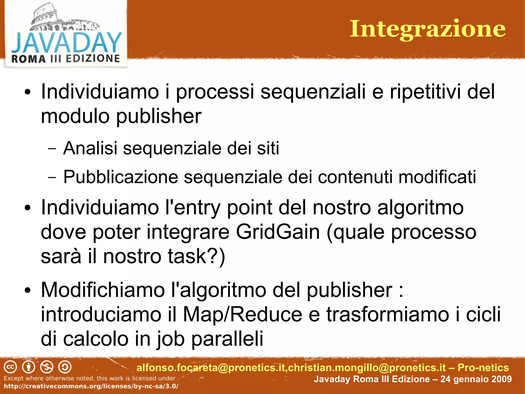Integrazione

●   Individuiamo i processi sequenziali e ripetitivi del
    modulo publisher
    –   Analisi sequenziale dei siti
    –   Pubblicazione sequenziale dei contenuti modificati
●   Individuiamo l'entry point del nostro algoritmo
    dove poter integrare GridGain (quale processo
    sarà il nostro task?)
●   Modifichiamo l'algoritmo del publisher :
    introduciamo il Map/Reduce e trasformiamo i cicli
    di calcolo in job paralleli
                 alfonso.focareta@pronetics.it,christian.mongillo@pronetics.it – Pro-netics
                                                    Javaday Roma III Edizione – 24 gennaio 2009
 