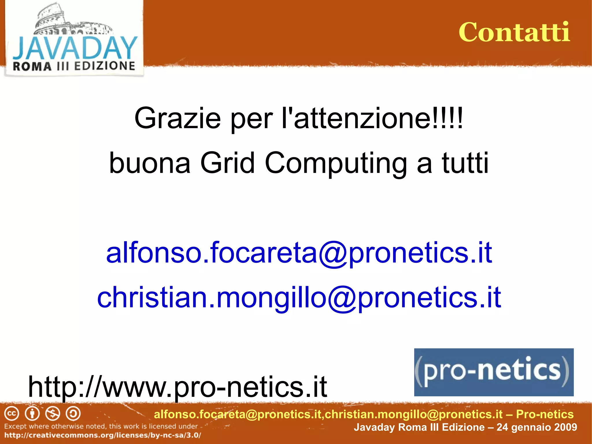 Contatti


        Grazie per l'attenzione!!!!
      buona Grid Computing a tutti


      alfonso.focareta@pronetics.it
     christian.mongillo@pronetics.it

http://www.pro-netics.it
          alfonso.focareta@pronetics.it,christian.mongillo@pronetics.it – Pro-netics
                                             Javaday Roma III Edizione – 24 gennaio 2009
 
