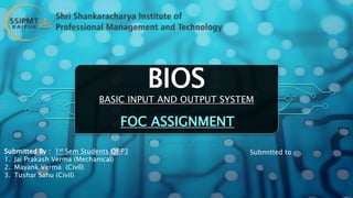 BIOS
BASIC INPUT AND OUTPUT SYSTEM
FOC ASSIGNMENT
Submitted By : 1st Sem Students Of P3
1. Jai Prakash Verma (Mechanical)
2. Mayank Verma (Civil)
3. Tushar Sahu (Civil)
Submitted to :
 
